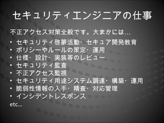 セキュリティエンジニアの仕事
不正アクセス対策全般です。大まかには…
• セキュリティ啓蒙活動・セキュア開発教育
• ポリシーやルールの策定・運用
• 仕様・設計・実装等のレビュー
• セキュリティ監査
• 不正アクセス監視
• セキュリティ用途システム調達・構築・運用
• 脆弱性情報の入手・精査・対応管理
• インシデントレスポンス
etc…
 