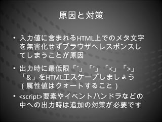 原因と対策

• 入力値に含まれるHTML上でのメタ文字
  を無害化せずブラウザへレスポンスし
  てしまうことが原因
• 出力時に最低限「”」「’」「<」「>」
  「&」をHTMLエスケープしましょう
  （属性値はクォートすること）
• <script>要素やイベントハンドラなどの
  中への出力時は追加の対策が必要です
 