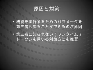 原因と対策

• 機能を実行するためのパラメータを
  第三者も知ることができるのが原因
• 第三者に知られない（ワンタイム）
  トークンを用いる対策方法を推奨
 
