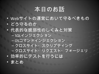本日のお話
• Webサイトの運営において守るべきもの
• どう守るのか
• 代表的な脆弱性のしくみと対策
 – SQLインジェクション
 – OSコマンドインジェクション
 – クロスサイト・スクリプティング
 – クロスサイト・リクエスト・フォージェリ
• 効率的にテストを行うには
• まとめ
 