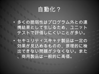 自動化？
• 多くの脆弱性はプログラム外との連
  携結果として生じるため、ユニット
  テストで評価しにくいことが多い。
• セキュリティスキャナ製品は一定の
  効果が見込めるものの、原理的に検
  出できない問題が少なくない。また
  、商用製品は一般的に高価。
 
