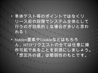 • 単体テスト等のポイントではなくリ
  リース前の段階でシステム全体として
  行うのが効果的（な場合が多いと思わ
  れる）
• hidden要素やCookieなどはもちろ
  ん、HTTPリクエストの全ては任意に操
  作可能であることを前提にしましょう。
  「想定外の値」は脆弱性のもとです。
 