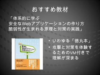 おすすめ教材
「体系的に学ぶ
安全なWebアプリケーションの作り方
脆弱性が生まれる原理と対策の実践」

         • いわゆる「徳丸本」
         • 攻撃と対策を体験す
           るためのVM付きで
           理解が深まる
 