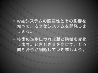 • Webシステムの脆弱性とその影響を
  知って、安全なシステムを開発しま
  しょう。
• 技術の進歩につれ攻撃と防御も変化
  します。ときどき目を向けて、どう
  向き合うか判断していきましょう。
 