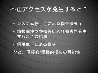 不正アクセスが発生すると？

• システム停止（による機会損失）
• 情報漏洩や毀損等により損害が発生
  すればその賠償
• 信用低下による損失
など、直接的/間接的損失の可能性
 