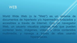 WEB

World Wide Web (o la "Web") es un sistema de
documentos de hipertexto y/o hipermedios enlazados y
accesibles a través de Internet. Con un navegador
Web, un usuario visualiza páginas web que pueden
contener texto, imágenes, vídeos u otros contenidos
multimedia, y navega a través de ellas usando
                    hiperenlaces.
 