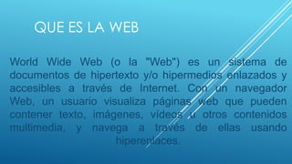 QUE ES LA WEB

World Wide Web (o la "Web") es un sistema de
documentos de hipertexto y/o hipermedios enlazados y
accesibles a través de Internet. Con un navegador
Web, un usuario visualiza páginas web que pueden
contener texto, imágenes, vídeos u otros contenidos
multimedia, y navega a través de ellas usando
                    hiperenlaces.
 