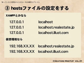 知っていると便利かもしれない Web制作のアレコレ



  ③ hostsファイルの設定をする
  XAMPPとかなら

    127.0.0.1           localhost
    127.0.0.1           localhost.realestate.jp
    127.0.0.1           localhost.illust.com
  仮想環境なら

    192.168.XX.XX localhost.realestate.jp
    192.168.XX.XX localhost.illust.com

                                 Creators MeetUp vol.01
 