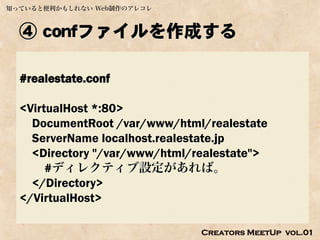 知っていると便利かもしれない Web制作のアレコレ



  ④ confファイルを作成する

  #realestate.conf

  <VirtualHost *:80>
    DocumentRoot /var/www/html/realestate
    ServerName localhost.realestate.jp
    <Directory "/var/www/html/realestate">
       #ディレクティブ設定があれば。
    </Directory>
  </VirtualHost>

                               Creators MeetUp vol.01
 
