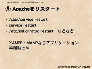 知っていると便利かもしれない Web制作のアレコレ



  ⑤ Apacheをリスタート
  • /sbin/service restart
  • service restart
  • /etc/init.d/httpd restart   などなど

    XAMPP・MAMPならアプリケーション
    再起動とか



                                Creators MeetUp vol.01
 