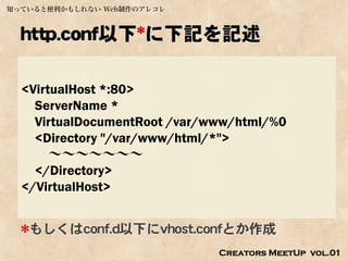 知っていると便利かもしれない Web制作のアレコレ



  http.conf以下*に下記を記述

  <VirtualHost *:80>
    ServerName *
    VirtualDocumentRoot /var/www/html/%0
    <Directory "/var/www/html/*">
       ～～～～～～～
    </Directory>
  </VirtualHost>


  *もしくはconf.d以下にvhost.confとか作成
                              Creators MeetUp vol.01
 