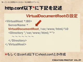 知っていると便利かもしれない Web制作のアレコレ



  http.conf以下*に下記を記述
                VirtualDocumentRootの設定
  <VirtualHost *:80>
    ServerName *
    VirtualDocumentRoot /var/www/html/%0
    <Directory "/var/www/html/*">
       ～～～～～～～
    </Directory>
  </VirtualHost>


  *もしくはconf.d以下にvhost.confとか作成
                              Creators MeetUp vol.01
 