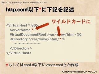 知っていると便利かもしれない Web制作のアレコレ



  http.conf以下*に下記を記述

                            ワイルドカードに
  <VirtualHost *:80>
    ServerName *
    VirtualDocumentRoot /var/www/html/%0
    <Directory "/var/www/html/*">
       ～～～～～～～
    </Directory>
  </VirtualHost>


  *もしくはconf.d以下にvhost.confとか作成
                              Creators MeetUp vol.01
 