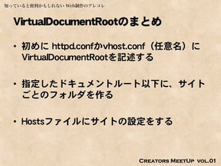 知っていると便利かもしれない Web制作のアレコレ



  VirtualDocumentRootのまとめ

  • 初めに httpd.confかvhost.conf（任意名）に
    VirtualDocumentRootを記述する

  • 指定したドキュメントルート以下に、サイト
    ごとのフォルダを作る

  • Hostsファイルにサイトの設定をする



                            Creators MeetUp vol.01
 