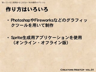 知っていると便利かもしれない Web制作のアレコレ



  作り方はいろいろ
   • PhotoshopやFireworksなどのグラフィッ
     クツールを用いて制作

   • Sprite生成用アプリケーションを使用
     （オンライン・オフライン版）




                            Creators MeetUp vol.01
 