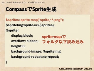 知っていると便利かもしれない Web制作のアレコレ



  CompassでSprite生成
  $sprites: sprite-map("sprite/*.png");
  $spriteImg:sprite-url($sprites);
  %sprite{
     display:block;      sprite-mapで
     overflow: hidden; フォルダ以下読み込み
     height:0;
     background-image: $spriteImg;
     background-repeat:no-repeat;
  }
                            Creators MeetUp vol.01
 
