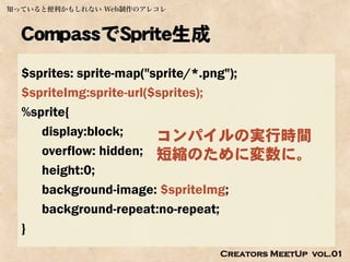 知っていると便利かもしれない Web制作のアレコレ



  CompassでSprite生成
  $sprites: sprite-map("sprite/*.png");
  $spriteImg:sprite-url($sprites);
  %sprite{
     display:block;      コンパイルの実行時間
     overflow: hidden; 短縮のために変数に。
     height:0;
     background-image: $spriteImg;
     background-repeat:no-repeat;
  }
                            Creators MeetUp vol.01
 