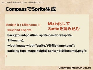 知っていると便利かもしれない Web制作のアレコレ



  CompassでSprite生成

  @mixin ir ( $filename ) {       Mixin化して
      @extend %sprite;            Spriteを読み込む
      background-position: sprite-position($sprite,
      $filename);
      width:image-width("sprite/#{$filename}.png");
      padding-top: image-height("sprite/#{$filename}.png");
  }


                                         Creators MeetUp vol.01
 