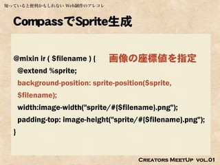 知っていると便利かもしれない Web制作のアレコレ



  CompassでSprite生成

  @mixin ir ( $filename ) {     画像の座標値を指定
      @extend %sprite;
      background-position: sprite-position($sprite,
      $filename);
      width:image-width("sprite/#{$filename}.png");
      padding-top: image-height("sprite/#{$filename}.png");
  }


                                         Creators MeetUp vol.01
 