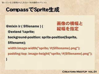 知っていると便利かもしれない Web制作のアレコレ



  CompassでSprite生成

                                     画像の横幅と
  @mixin ir ( $filename ) {
                                     縦幅を指定
      @extend %sprite;
      background-position: sprite-position($sprite,
      $filename);
      width:image-width("sprite/#{$filename}.png");
      padding-top: image-height("sprite/#{$filename}.png");
  }


                                         Creators MeetUp vol.01
 