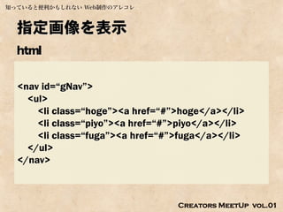 知っていると便利かもしれない Web制作のアレコレ



  指定画像を表示
  html

  <nav id=“gNav”>
    <ul>
      <li class=“hoge”><a href=“#”>hoge</a></li>
      <li class=“piyo”><a href=“#”>piyo</a></li>
      <li class=“fuga”><a href=“#”>fuga</a></li>
    </ul>
  </nav>



                                  Creators MeetUp vol.01
 
