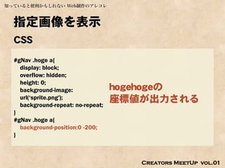 知っていると便利かもしれない Web制作のアレコレ



  指定画像を表示
  CSS
  #gNav .hoge a{
    display: block;
    overflow: hidden;
    height: 0;
    background-image:               hogehogeの
    url(‘sprite.png');              座標値が出力される
    background-repeat: no-repeat;
  }
  #gNav .hoge a{
    background-position:0 -200;
  }



                                       Creators MeetUp vol.01
 