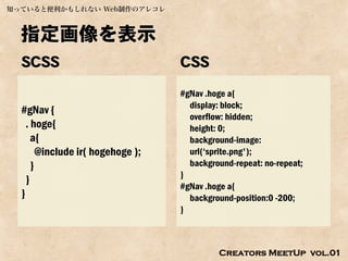知っていると便利かもしれない Web制作のアレコレ



  指定画像を表示
  SCSS                             CSS
                                   #gNav .hoge a{
                                     display: block;
  #gNav {
                                     overflow: hidden;
    . hoge{                          height: 0;
      a{                             background-image:
        @include ir( hogehoge );     url(‘sprite.png');
      }                              background-repeat: no-repeat;
                                   }
    }
                                   #gNav .hoge a{
  }                                  background-position:0 -200;
                                   }



                                            Creators MeetUp vol.01
 