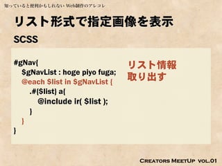 知っていると便利かもしれない Web制作のアレコレ



  リスト形式で指定画像を表示
  SCSS

  #gNav{                              リスト情報
    $gNavList : hoge piyo fuga;
    @each $list in $gNavList {
                                      取り出す
      .#{$list} a{
              @include ir( $list );
          }
      }
  }


                                       Creators MeetUp vol.01
 