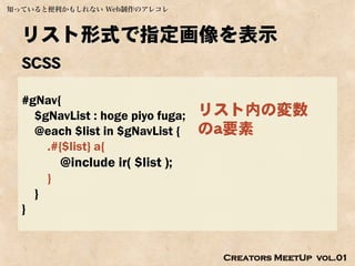 知っていると便利かもしれない Web制作のアレコレ



  リスト形式で指定画像を表示
  SCSS

  #gNav{
    $gNavList : hoge piyo fuga;       リスト内の変数
    @each $list in $gNavList {        のa要素
      .#{$list} a{
              @include ir( $list );
          }
      }
  }


                                       Creators MeetUp vol.01
 