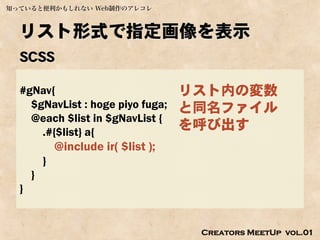 知っていると便利かもしれない Web制作のアレコレ



  リスト形式で指定画像を表示
  SCSS

  #gNav{                              リスト内の変数
    $gNavList : hoge piyo fuga;       と同名ファイル
    @each $list in $gNavList {
      .#{$list} a{
                                      を呼び出す
              @include ir( $list );
          }
      }
  }


                                       Creators MeetUp vol.01
 
