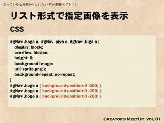 知っていると便利かもしれない Web制作のアレコレ



  リスト形式で指定画像を表示
  CSS
  #gNav .hoge a, #gNav .piyo a, #gNav .fuga a {
    display: block;
    overflow: hidden;
    height: 0;
    background-image:
    url(‘sprite.png');
    background-repeat: no-repeat;
  }
  #gNav .hoge a { background-position:0 -200; }
  #gNav .hoge a { background-position:0 -200; }
  #gNav .hoge a { background-position:0 -200; }




                                                  Creators MeetUp vol.01
 