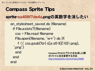 知っていると便利かもしれない Web制作のアレコレ



  Compass Sprite Tips
  sprite-sa408f7de4a.pngの英数字を消したい
    on_stylesheet_saved do |filename|
     if File.exists?(filename)
        css = File.read filename
        File.open(filename, 'w+') do |f|
         f << css.gsub(%r{-s[a-z0-9]{10}¥.png},
      '.png')
        end                   CompassでCSSスプライトを生成した際
                              のファイル名を変更する方法
     end                      http://stackstock.net/archives/2008/
    end
                                            Creators MeetUp vol.01
 