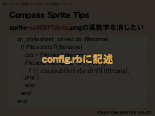 知っていると便利かもしれない Web制作のアレコレ



  Compass Sprite Tips
  sprite-sa408f7de4a.pngの英数字を消したい
    on_stylesheet_saved do |filename|
     if File.exists?(filename)
        css = File.read filename
             config.rbに記述
        File.open(filename, 'w+') do |f|
         f << css.gsub(%r{-s[a-z0-9]{10}¥.png},
      '.png')
        end
     end
    end
                                  Creators MeetUp vol.01
 