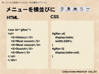 知っていると便利かもしれない Web制作のアレコレ



  メニューを横並びに
  HTML                      CSS

   <nav id=“gNav”>
   <ul>                     #gNav ul{
     <li>History</li>         display:table;
     <li>Most recent</li>     width:100%;
     <li>Most viewed</li>   }
     <li>Search</li>        #gNav li{
     <li>More</li>            display:table-cell;
   </ul>                    }
   </div>


                                   Creators MeetUp vol.01
 