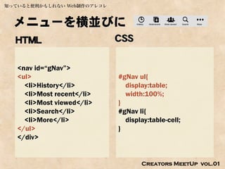 知っていると便利かもしれない Web制作のアレコレ



  メニューを横並びに
  HTML                      CSS

   <nav id=“gNav”>
   <ul>                     #gNav ul{
     <li>History</li>         display:table;
     <li>Most recent</li>     width:100%;
     <li>Most viewed</li>   }
     <li>Search</li>        #gNav li{
     <li>More</li>            display:table-cell;
   </ul>                    }
   </div>


                                   Creators MeetUp vol.01
 