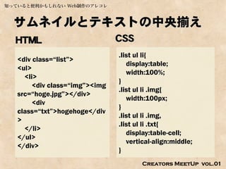 知っていると便利かもしれない Web制作のアレコレ



  サムネイルとテキストの中央揃え
  HTML                          CSS
                                .list ul li{
   <div class=“list”>
                                   display:table;
   <ul>
                                   width:100%;
     <li>
                                }
        <div class=“img”><img
                                .list ul li .img{
   src=“hoge.jpg”></div>
                                   width:100px;
        <div
                                }
   class=“txt”>hogehoge</div
                                .list ul li .img,
   >
                                .list ul li .txt{
     </li>
                                   display:table-cell;
   </ul>
                                   vertical-align:middle;
   </div>
                                }
                                       Creators MeetUp vol.01
 