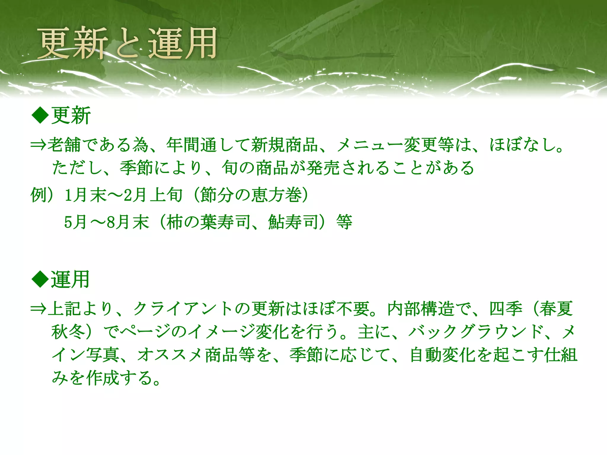 ◆更新
⇒老舗である為、年間通して新規商品、メニュー変更等は、ほぼなし。
 ただし、季節により、旬の商品が発売されることがある
例）1月末～2月上旬（節分の恵方巻）
  5月～8月末（柿の葉寿司、鮎寿司）等


◆運用
⇒上記より、クライアントの更新はほぼ不要。内部構造で、四季（春夏
 秋冬）でページのイメージ変化を行う。主に、バックグラウンド、メ
 イン写真、オススメ商品等を、季節に応じて、自動変化を起こす仕組
 みを作成する。
 