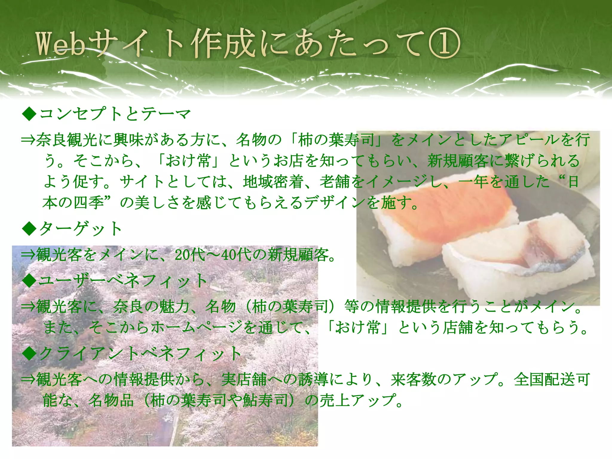◆コンセプトとテーマ
⇒奈良観光に興味がある方に、名物の「柿の葉寿司」をメインとしたアピールを行
 う。そこから、「おけ常」というお店を知ってもらい、新規顧客に繋げられる
 よう促す。サイトとしては、地域密着、老舗をイメージし、一年を通した“日
 本の四季”の美しさを感じてもらえるデザインを施す。
◆ターゲット
⇒観光客をメインに、20代～40代の新規顧客。
◆ユーザーベネフィット
⇒観光客に、奈良の魅力、名物（柿の葉寿司）等の情報提供を行うことがメイン。
 また、そこからホームページを通じて、「おけ常」という店舗を知ってもらう。
◆クライアントベネフィット
⇒観光客への情報提供から、実店舗への誘導により、来客数のアップ。全国配送可
 能な、名物品（柿の葉寿司や鮎寿司）の売上アップ。
 