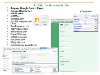 CRM, Базы клиентов
   Формы Google.Docs + Excel
   Google.Контакты +                              eTacts.com
    etacts.com
   qCRM.ru
   Salestep.com
   onCRM.ru (Аренда Microsoft
    CRM)
   RealFuturecrm.com
   TopProducer.com
   BantamLive.com
   SugarCRM.com
   SalesForce.com
   crm.Zoho.com
   37signals.com
   Собственные разработки




                          2009                11
 