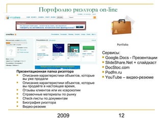 Портфолио риэлтора on-line




                                               Сервисы:
                                                Google.Docs - Презентации
                                                ݺߣShare.Net + слайдкаст
                                                DocStoc.com
Презентационная папка риэлтора                  Podfm.ru
  Описания-характеристики объектов, которые    YouTube – видео-резюме
   вы уже продали
  Описания-характеристики объектов, которые
   вы продаёте в настоящее время,
  Отзывы клиентов или их ксерокопии
  Справочные материалы по рынку
  Check-листы по документам
  Биография риэлтора
  Видео-резюме

                       2009                            12
 