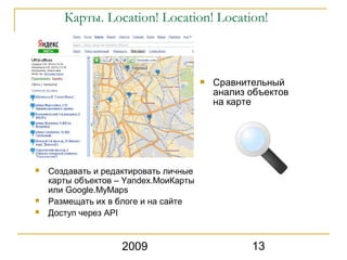 Карты. Location! Location! Location!



                                          Сравнительный
                                           анализ объектов
                                           на карте




   Создавать и редактировать личные
    карты объектов – Yandex.МоиКарты
    или Google.MyMaps
   Размещать их в блоге и на сайте
   Доступ через API


                    2009                          13
 