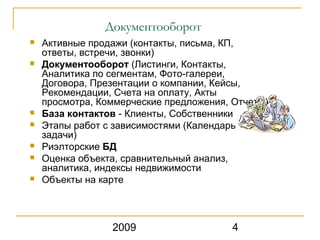 Документооборот
   Активные продажи (контакты, письма, КП,
    ответы, встречи, звонки)
   Документооборот (Листинги, Контакты,
    Аналитика по сегментам, Фото-галереи,
    Договора, Презентации о компании, Кейсы,
    Рекомендации, Cчета на оплату, Акты
    просмотра, Коммерческие предложения, Отчеты)
   База контактов - Клиенты, Собственники
   Этапы работ c зависимостями (Календарь +
    задачи)
   Риэлторские БД
   Оценка объекта, сравнительный анализ,
    аналитика, индексы недвижимости
   Объекты на карте



                 2009                    4
 