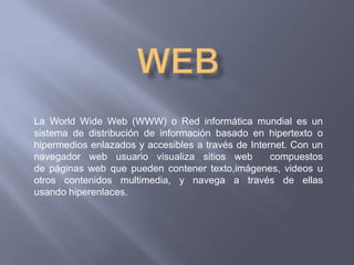 La World Wide Web (WWW) o Red informática mundial es un
sistema de distribución de información basado en hipertexto o
hipermedios enlazados y accesibles a través de Internet. Con un
navegador web usuario visualiza sitios web          compuestos
de páginas web que pueden contener texto,imágenes, videos u
otros contenidos multimedia, y navega a través de ellas
usando hiperenlaces.
 