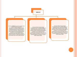 Web 2.0




El término Web 2.0 comprende aquellos sitios                                                             El término Web 2.0 está asociado
         web que facilitan el compartir                  El término Web 2.0 está asociado          estrechamente con Tim O'Reilly, debido a la
  información, la interoperabilidad, el diseño     estrechamente con Tim O'Reilly, debido a la       conferencia sobre la Web 2.0 de O'Reilly
   centrado en el usuario y la colaboracion en       conferencia sobre la Web 2.0 de O'Reilly      Media en 2004.2 Aunque el término sugiere
  la World Wide Web sitio Web 2.0 permite a        Media en 2004.2 Aunque el término sugiere      una nueva versión de la World Wide Web, no
  los usuarios interactuar y colaborar entre sí   una nueva versión de la World Wide Web, no           se refiere a una actualización de las
  como creadores de contenido generado por             se refiere a una actualización de las      especificaciones técnicas de la web, sino más
      usuarios en una comunidad virtual, a        especificaciones técnicas de la web, sino más   bien a cambios acumulativos en la forma en la
  diferencia de sitios web estáticos donde los    bien a cambios acumulativos en la forma en la    que desarrolladores de software y usuarios
usuarios se limitan a la observación pasiva de     que desarrolladores de software y usuarios                  finales utilizan la Web.
 los contenidos que se han creado para ellos.                  finales utilizan la Web..
 