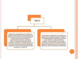 Web 3.0




   Web 3.0 es una expresión que se utiliza para
describir la evolución del uso y la interacción de             La expresión es utilizada por los mercados para
 las personas en internet a través de diferentes               promocionar las mejoras respecto a la Web 2.0.
        formas entre los que se incluyen la                     Esta expresión Web 3.0 apareció por primera
    transformación de la red en una base de                         vez en 2006 en un artículo de Jeffrey
     datos, un movimiento social hacia crear                     Zeldman, crítico de la Web 2.0 y asociado a
contenidos accesibles por múltiples aplicaciones               tecnologías como AJAX. Actualmente existe un
  non-browser, el empuje de las tecnologías de                 debate considerable en torno a lo que significa
 inteligencia artificial, la web semántica, la Web             Web 3.0, y cuál sea la definición más adecuada.
            Geoespacial o la Web 3D.
 