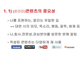 1. 1) (온라인)콘텐츠의 중요성

 - 나를 표현하는, 알리는 유일한 길
  ↔ 대면 시의 외모, 목소리, 행동, 말투, 화제 등

 - 나.회사.전문성.관심분야를 방문한 분께 알림

 - 작성된 콘텐츠는 다양하게 재 사용
 