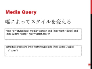 Media Query

幅によってスタイルを変える
<link rel="stylesheet" media="screen and (min-width:480px) and
(max-width: 768px)" href="tablet.css" />




@media screen and (min-width:480px) and (max-width: 768px){
    /* style */
}




                                                                 18
 