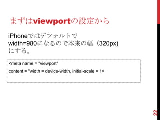 まずはviewportの設定から
iPhoneではデフォルトで
width=980になるので本来の幅（320px)
にする。
<meta name = "viewport"
content = "width = device-width, initial-scale = 1>




                                                      22
 