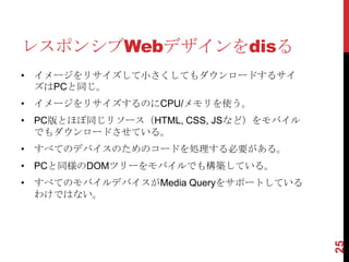 レスポンシブWebデザインをdisる
• イメージをリサイズして小さくしてもダウンロードするサイ
  ズはPCと同じ。
• イメージをリサイズするのにCPU/メモリを使う。
• PC版とほぼ同じリソース（HTML, CSS, JSなど）をモバイル
  でもダウンロードさせている。
• すべてのデバイスのためのコードを処理する必要がある。
• PCと同様のDOMツリーをモバイルでも構築している。
• すべてのモバイルデバイスがMedia Queryをサポートしている
  わけではない。




                                       25
 