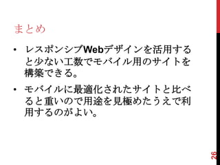 まとめ
• レスポンシブWebデザインを活用する
  と少ない工数でモバイル用のサイトを
  構築できる。
• モバイルに最適化されたサイトと比べ
  ると重いので用途を見極めたうえで利
  用するのがよい。




                       26
 